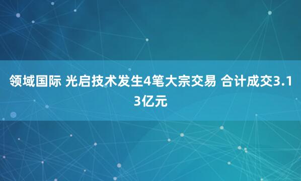 领域国际 光启技术发生4笔大宗交易 合计成交3.13亿元