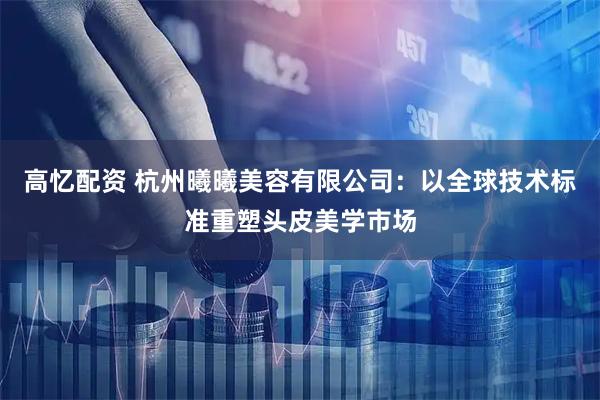 高忆配资 杭州曦曦美容有限公司：以全球技术标准重塑头皮美学市场