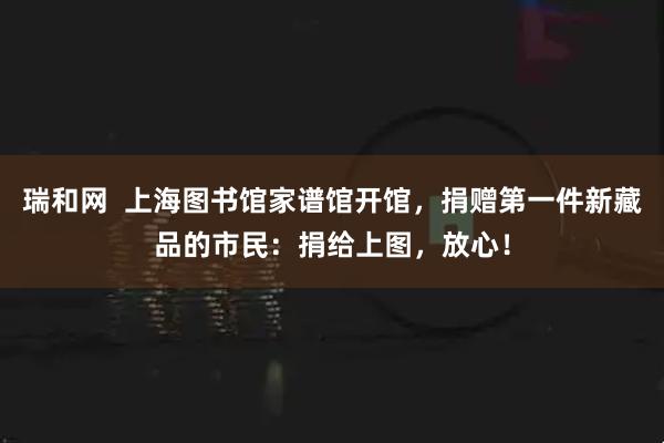 瑞和网  上海图书馆家谱馆开馆，捐赠第一件新藏品的市民：捐给上图，放心！