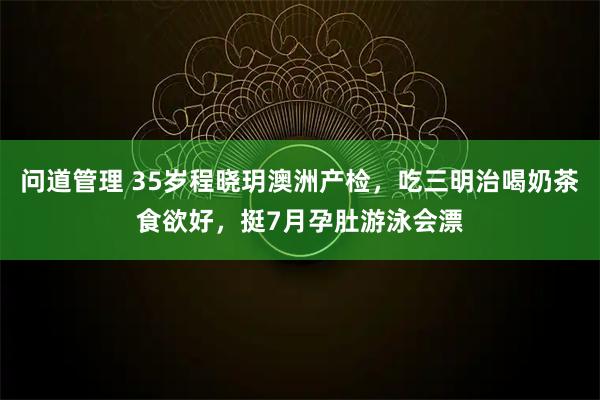 问道管理 35岁程晓玥澳洲产检，吃三明治喝奶茶食欲好，挺7月孕肚游泳会漂