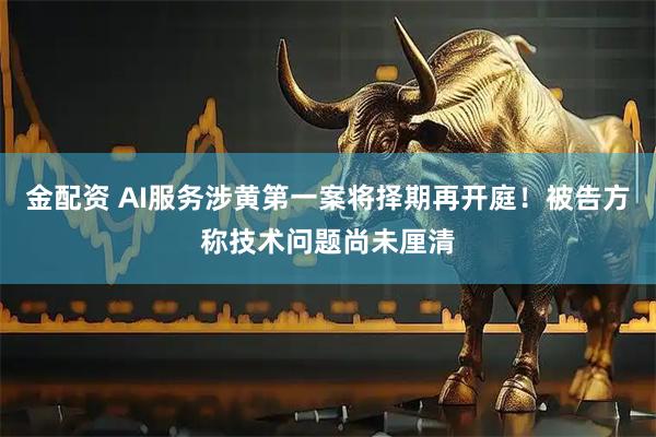 金配资 AI服务涉黄第一案将择期再开庭！被告方称技术问题尚未厘清