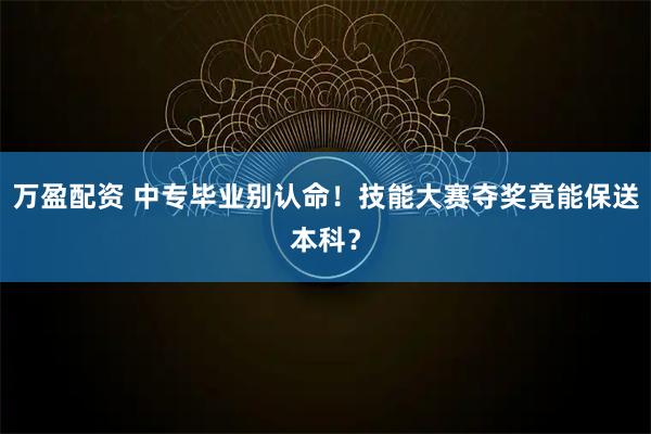万盈配资 中专毕业别认命！技能大赛夺奖竟能保送本科？