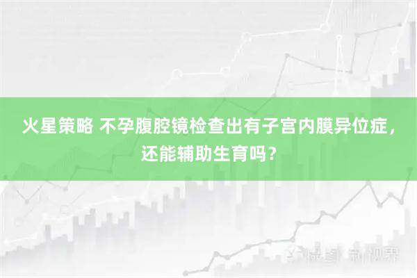 火星策略 不孕腹腔镜检查出有子宫内膜异位症，还能辅助生育吗？