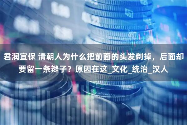 君润宜保 清朝人为什么把前面的头发剃掉，后面却要留一条辫子？原因在这_文化_统治_汉人