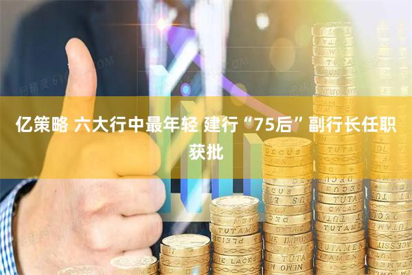 亿策略 六大行中最年轻 建行“75后”副行长任职获批